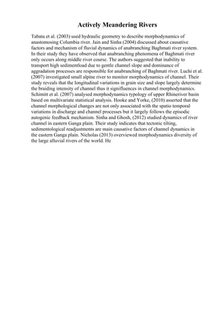 Actively Meandering Rivers
Tabata et al. (2003) used hydraulic geometry to describe morphodynamics of
anastomosing Columbia river. Jain and Sinha (2004) discussed about causative
factors and mechanism of fluvial dynamics of anabranching Baghmati river system.
In their study they have observed that anabranching phenomena of Baghmati river
only occurs along middle river course. The authors suggested that inability to
transport high sedimentload due to gentle channel slope and dominance of
aggradation processes are responsible for anabranching of Baghmati river. Luchi et al.
(2007) investigated small alpine river to monitor morphodynamics of channel. Their
study reveals that the longitudinal variations in grain size and slope largely determine
the braiding intensity of channel thus it signifluences in channel morphodynamics.
Schimitt et al. (2007) analysed morphodynamics typology of upper Rhineriver basin
based on multivariate statistical analysis. Hooke and Yorke, (2010) asserted that the
channel morphological changes are not only associated with the spatio temporal
variations in discharge and channel processes but it largely follows the episodic
autogenic feedback mechanism. Sinha and Ghosh, (2012) studied dynamics of river
channel in eastern Ganga plain. Their study indicates that tectonic tilting,
sedimentological readjustments are main causative factors of channel dynamics in
the eastern Ganga plain. Nicholas (2013) overviewed morphodynamics diversity of
the large alluvial rivers of the world. He
 