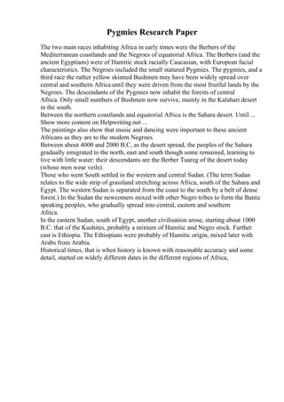 Pygmies Research Paper
The two main races inhabiting Africa in early times were the Berbers of the
Mediterranean coastlands and the Negroes of equatorial Africa. The Berbers (and the
ancient Egyptians) were of Hamitic stock racially Caucasian, with European facial
characteristics. The Negroes included the small statured Pygmies. The pygmies, and a
third race the rather yellow skinned Bushmen may have been widely spread over
central and southern Africa until they were driven from the most fruitful lands by the
Negroes. The descendants of the Pygmies now inhabit the forests of central
Africa. Only small numbers of Bushmen now survive, mainly in the Kalahari desert
in the south.
Between the northern coastlands and equatorial Africa is the Sahara desert. Until ...
Show more content on Helpwriting.net ...
The paintings also show that music and dancing were important to these ancient
Africans as they are to the modern Negroes.
Between about 4000 and 2000 B.C, as the desert spread, the peoples of the Sahara
gradually emigrated to the north, east and south though some remained, learning to
live with little water: their descendants are the Berber Tuareg of the desert today
(whose men wear veils).
Those who went South settled in the western and central Sudan. (The term Sudan
relates to the wide strip of grassland stretching across Africa, south of the Sahara and
Egypt. The western Sudan is separated from the coast to the south by a belt of dense
forest.) In the Sudan the newcomers mixed with other Negro tribes to form the Bantu
speaking peoples, who gradually spread into central, eastern and southern
Africa.
In the eastern Sudan, south of Egypt, another civilisation arose, starting about 1000
B.C. that of the Kushites, probably a mixture of Hamitic and Negro stock. Further
east is Ethiopia. The Ethiopians were probably of Hamitic origin, mixed later with
Arabs from Arabia.
Historical times, that is when history is known with reasonable accuracy and some
detail, started on widely different dates in the different regions of Africa,
 