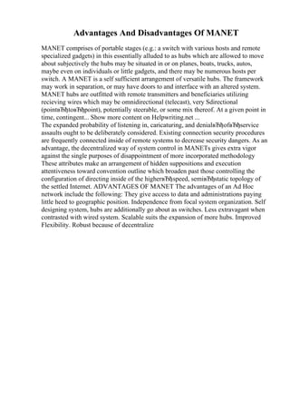 Advantages And Disadvantages Of MANET
MANET comprises of portable stages (e.g.: a switch with various hosts and remote
specialized gadgets) in this essentially alluded to as hubs which are allowed to move
about subjectively the hubs may be situated in or on planes, boats, trucks, autos,
maybe even on individuals or little gadgets, and there may be numerous hosts per
switch. A MANET is a self sufficient arrangement of versatile hubs. The framework
may work in separation, or may have doors to and interface with an altered system.
MANET hubs are outfitted with remote transmitters and beneficiaries utilizing
recieving wires which may be omnidirectional (telecast), very Sdirectional
(pointвЂђtoвЂђpoint), potentially steerable, or some mix thereof. At a given point in
time, contingent... Show more content on Helpwriting.net ...
The expanded probability of listening in, caricaturing, and denialвЂђofвЂђservice
assaults ought to be deliberately considered. Existing connection security procedures
are frequently connected inside of remote systems to decrease security dangers. As an
advantage, the decentralized way of system control in MANETs gives extra vigor
against the single purposes of disappointment of more incorporated methodology
These attributes make an arrangement of hidden suppositions and execution
attentiveness toward convention outline which broaden past those controlling the
configuration of directing inside of the higherвЂђspeed, semiвЂђstatic topology of
the settled Internet. ADVANTAGES OF MANET The advantages of an Ad Hoc
network include the following: They give access to data and administrations paying
little heed to geographic position. Independence from focal system organization. Self
designing system, hubs are additionally go about as switches. Less extravagant when
contrasted with wired system. Scalable suits the expansion of more hubs. Improved
Flexibility. Robust because of decentralize
 