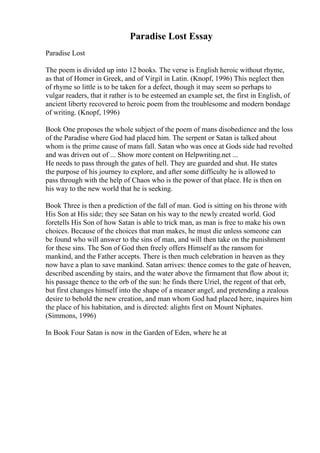 Paradise Lost Essay
Paradise Lost
The poem is divided up into 12 books. The verse is English heroic without rhyme,
as that of Homer in Greek, and of Virgil in Latin. (Knopf, 1996) This neglect then
of rhyme so little is to be taken for a defect, though it may seem so perhaps to
vulgar readers, that it rather is to be esteemed an example set, the first in English, of
ancient liberty recovered to heroic poem from the troublesome and modern bondage
of writing. (Knopf, 1996)
Book One proposes the whole subject of the poem of mans disobedience and the loss
of the Paradise where God had placed him. The serpent or Satan is talked about
whom is the prime cause of mans fall. Satan who was once at Gods side had revolted
and was driven out of ... Show more content on Helpwriting.net ...
He needs to pass through the gates of hell. They are guarded and shut. He states
the purpose of his journey to explore, and after some difficulty he is allowed to
pass through with the help of Chaos who is the power of that place. He is then on
his way to the new world that he is seeking.
Book Three is then a prediction of the fall of man. God is sitting on his throne with
His Son at His side; they see Satan on his way to the newly created world. God
foretells His Son of how Satan is able to trick man, as man is free to make his own
choices. Because of the choices that man makes, he must die unless someone can
be found who will answer to the sins of man, and will then take on the punishment
for these sins. The Son of God then freely offers Himself as the ransom for
mankind, and the Father accepts. There is then much celebration in heaven as they
now have a plan to save mankind. Satan arrives: thence comes to the gate of heaven,
described ascending by stairs, and the water above the firmament that flow about it;
his passage thence to the orb of the sun: he finds there Uriel, the regent of that orb,
but first changes himself into the shape of a meaner angel, and pretending a zealous
desire to behold the new creation, and man whom God had placed here, inquires him
the place of his habitation, and is directed: alights first on Mount Niphates.
(Simmons, 1996)
In Book Four Satan is now in the Garden of Eden, where he at
 