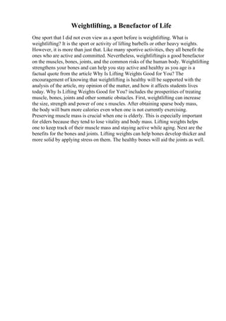 Weightlifting, a Benefactor of Life
One sport that I did not even view as a sport before is weightlifting. What is
weightlifting? It is the sport or activity of lifting barbells or other heavy weights.
However, it is more than just that. Like many sportive activities, they all benefit the
ones who are active and committed. Nevertheless, weightliftingis a good benefactor
on the muscles, bones, joints, and the common risks of the human body. Weightlifting
strengthens your bones and can help you stay active and healthy as you age is a
factual quote from the article Why Is Lifting Weights Good for You? The
encouragement of knowing that weightlifting is healthy will be supported with the
analysis of the article, my opinion of the matter, and how it affects students lives
today. Why Is Lifting Weights Good for You? includes the prosperities of treating
muscle, bones, joints and other somatic obstacles. First, weightlifting can increase
the size, strength and power of one s muscles. After obtaining sparse body mass,
the body will burn more calories even when one is not currently exercising.
Preserving muscle mass is crucial when one is elderly. This is especially important
for elders because they tend to lose vitality and body mass. Lifting weights helps
one to keep track of their muscle mass and staying active while aging. Next are the
benefits for the bones and joints. Lifting weights can help bones develop thicker and
more solid by applying stress on them. The healthy bones will aid the joints as well.
 