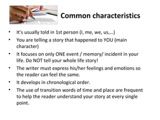 Common characteristics
• It’s usually told in 1st person (I, me, we, us,…)
• You are telling a story that happened to YOU (main
character)
• It focuses on only ONE event / memory/ incident in your
life. Do NOT tell your whole life story!
• The writer must express his/her feelings and emotions so
the reader can feel the same.
• It develops in chronological order.
• The use of transition words of time and place are frequent
to help the reader understand your story at every single
point.
 