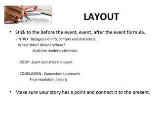 LAYOUT
• Stick to the before the event, event, after the event formula.
- INTRO : Background info, context and characters.
What? Who? When? Where?
Grab the reader’s attention.
- BODY : Event and after the event.
- CONCLUSION : Connection to present
Final resolution, feeling
• Make sure your story has a point and connect it to the present.
 