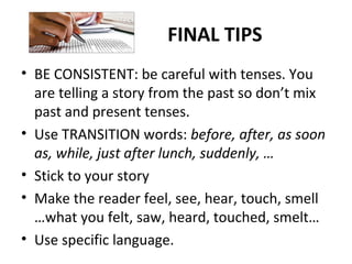 FINAL TIPS
• BE CONSISTENT: be careful with tenses. You
are telling a story from the past so don’t mix
past and present tenses.
• Use TRANSITION words: before, after, as soon
as, while, just after lunch, suddenly, …
• Stick to your story
• Make the reader feel, see, hear, touch, smell
…what you felt, saw, heard, touched, smelt…
• Use specific language.
 