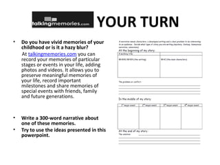 YOUR TURN
• Do you have vivid memories of your
childhood or is it a hazy blur?
At talkingmemories.com you can
record your memories of particular
stages or events in your life, adding
photos and videos. It allows you to
preserve meaningful memories of
your life, record important
milestones and share memories of
special events with friends, family
and future generations.
• Write a 300-word narrative about
one of these memories.
• Try to use the ideas presented in this
powerpoint.
 