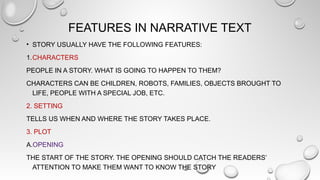 FEATURES IN NARRATIVE TEXT
• STORY USUALLY HAVE THE FOLLOWING FEATURES:
1.CHARACTERS
PEOPLE IN A STORY. WHAT IS GOING TO HAPPEN TO THEM?
CHARACTERS CAN BE CHILDREN, ROBOTS, FAMILIES, OBJECTS BROUGHT TO
LIFE, PEOPLE WITH A SPECIAL JOB, ETC.
2. SETTING
TELLS US WHEN AND WHERE THE STORY TAKES PLACE.
3. PLOT
A.OPENING
THE START OF THE STORY. THE OPENING SHOULD CATCH THE READERS’
ATTENTION TO MAKE THEM WANT TO KNOW THE STORY
 
