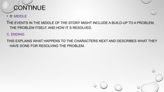 CONTINUE
• B. MIDDLE
THE EVENTS IN THE MIDDLE OF THE STORY MIGHT INCLUDE A BUILD-UP TO A PROBLEM,
THE PROBLEM ITSELF. AND HOW IT S RESOLVED.
C. ENDING
THIS EXPLAINS WHAT HAPPENS TO THE CHARACTERS NEXT AND DESCRIBES WHAT THEY
HAVE DONE FOR RESOLVING THE PROBLEM.
 