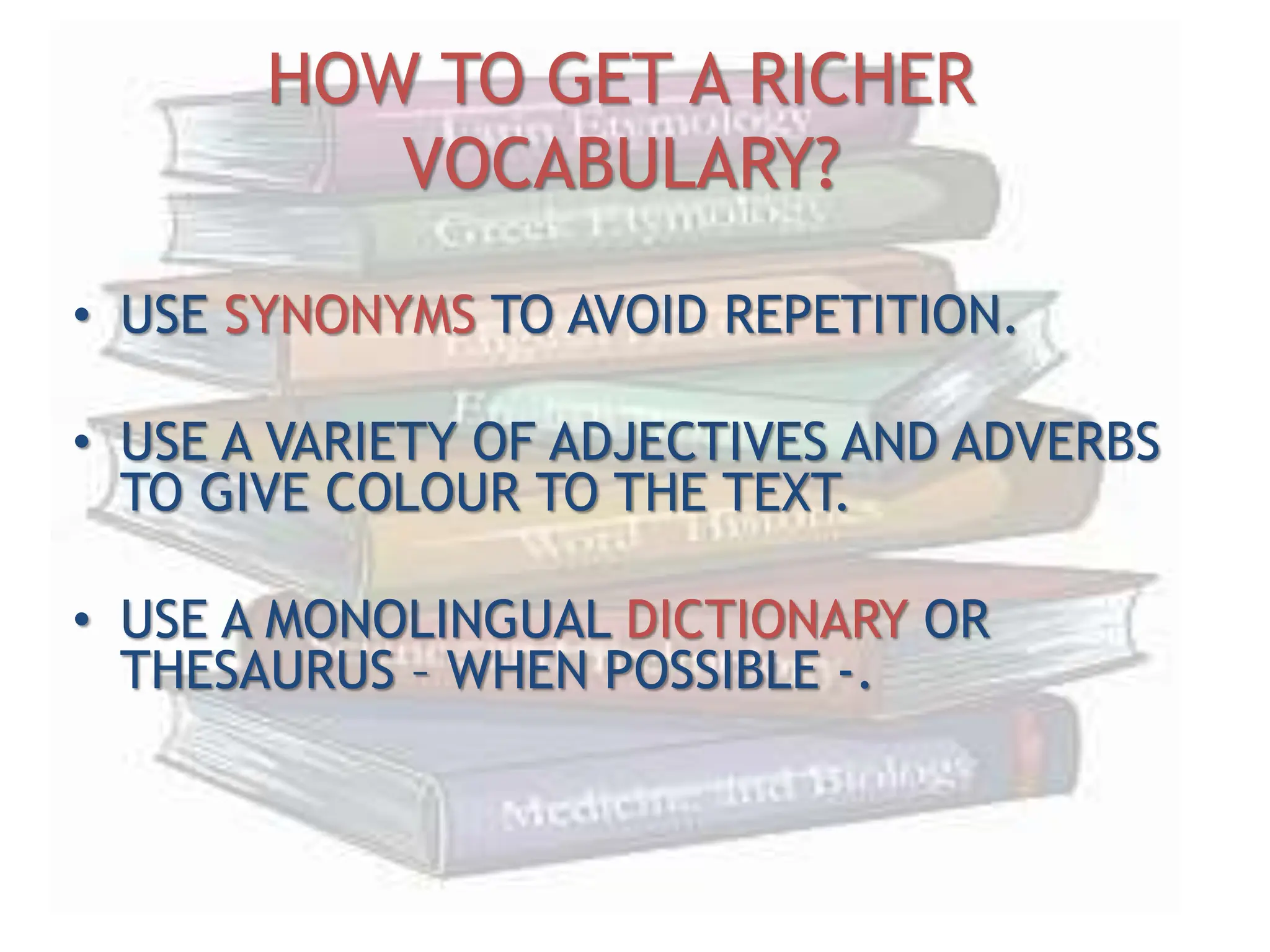 HOW TO GET A RICHER
VOCABULARY?
• USE SYNONYMS TO AVOID REPETITION.
• USE A VARIETY OF ADJECTIVES AND ADVERBS
TO GIVE COLOUR TO THE TEXT.
• USE A MONOLINGUAL DICTIONARY OR
THESAURUS – WHEN POSSIBLE -.