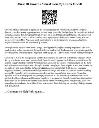 Abuse Of Power In Animal Farm By George Orwell
Orwell s Animal farm is an allegory for the Russian revolution specifically and for a variety of
themes, related to power, oppression and politics more generally. Analyse how the narrative of Animal
farm allegorically depicts George Orwell s views on at least three different themes. This essay will
unpack key themes power; violence and tyranny, a great power imbalance shown throughout the
novel, oppression; How Napoleon used manipulation to get the results he wanted, and politics;
Napoleons control over the intellectually inferior.
Throughout the novel Animal farm George Orwell perfectly displays during Napoleon s rein how
much control he has over the intellectually inferior, evidence of this happening is shown through the
rewriting of the commandments, Napoleon and his pigs are ... Show more content on Helpwriting.net
...
Symbolic of this is the manipulation used by Squealer and his delivery of the threat of Jones return
Surely you do not want Jones to come back Squealer and Napoleon used this fear to manipulate the
animals to get what they wanted. All the animals agreed on the several commandments on the barn
wall when they were first written, through the slow changing of these Napoleon was able to exercise
his authority and make his bad behaviour acceptable. No animal shall drink alcohol in excess
Napoleon used this commandment change to his advantage and make his constant alcohol drinking
acceptable. Squealers speeches are consistently used as a manipulation tool, when Boxer died
Squealer made a stirring speech and promptly reminded all the animals of Boxers two favourite
maxims I will work harder and Comrade Napoleon is always right Squealer uses these statements as
motivation for the animals to want to work harder on the rebuilding of the windmill and other jobs
around the farm to honor their fallen friend unknown to them that they are cunningly being enslaved
by Squealer and
... Get more on HelpWriting.net ...
 