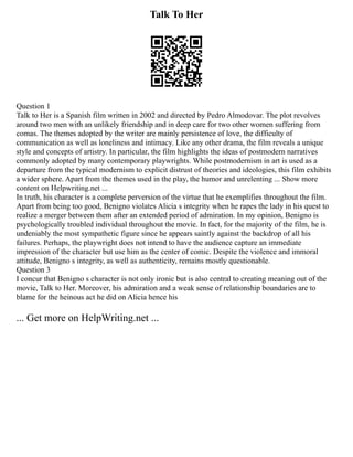 Talk To Her
Question 1
Talk to Her is a Spanish film written in 2002 and directed by Pedro Almodovar. The plot revolves
around two men with an unlikely friendship and in deep care for two other women suffering from
comas. The themes adopted by the writer are mainly persistence of love, the difficulty of
communication as well as loneliness and intimacy. Like any other drama, the film reveals a unique
style and concepts of artistry. In particular, the film highlights the ideas of postmodern narratives
commonly adopted by many contemporary playwrights. While postmodernism in art is used as a
departure from the typical modernism to explicit distrust of theories and ideologies, this film exhibits
a wider sphere. Apart from the themes used in the play, the humor and unrelenting ... Show more
content on Helpwriting.net ...
In truth, his character is a complete perversion of the virtue that he exemplifies throughout the film.
Apart from being too good, Benigno violates Alicia s integrity when he rapes the lady in his quest to
realize a merger between them after an extended period of admiration. In my opinion, Benigno is
psychologically troubled individual throughout the movie. In fact, for the majority of the film, he is
undeniably the most sympathetic figure since he appears saintly against the backdrop of all his
failures. Perhaps, the playwright does not intend to have the audience capture an immediate
impression of the character but use him as the center of comic. Despite the violence and immoral
attitude, Benigno s integrity, as well as authenticity, remains mostly questionable.
Question 3
I concur that Benigno s character is not only ironic but is also central to creating meaning out of the
movie, Talk to Her. Moreover, his admiration and a weak sense of relationship boundaries are to
blame for the heinous act he did on Alicia hence his
... Get more on HelpWriting.net ...
 