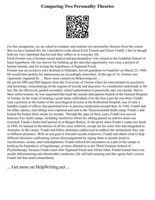 Comparing Two Personality Theories
For this assignment, we are asked to compare and contrast two personality theories from the course
that we have learned this far. I decided to write about Erich Fromm and Victor Frankl. I feel as though
both are very important theorist and they reflect us in everyday life.
Erich Fromm was a German social analyst and psychoanalyst, who related to the Frankfurt School of
basic hypothesis. He was known for building up the idea that opportunity was a key a portion of
human instinct, and for testing the hypotheses of Sigmund Freud.
Fromm was an exclusive tyke destined to Orthodox Jewish guardians in Frankfurt on March 23, 1900.
He would later portray his adolescence as exceedingly masochist. At the age of 14, Fromm was
vigorously impacted by ... Show more content on Helpwriting.net ...
He got his MD and PhD degrees from the University of Vienna where he concentrated on psychiatry
and neurology, concentrating on the regions of suicide and dejection. As a medicinal understudy in the
late 20s, he effectively guided secondary school understudies to practically take out suicide. Due to
these achievements, he was requested that head the suicide anticipation branch of the General Hospital
in Vienna. In the wake of treating a great many individuals over the four years he was there, Frankl
took a position as the leader of the neurological division at the Rothschild Hospital, one of only a
handful couple of offices that permitted Jews to practice medication around then. In 1942, Frankl and
his folks, spouse, and sibling were captured and sent to the Thereisienstadt death camp; Frankl s dad
kicked the bucket there inside six months. Through the span of three years, Frankl was moved
between four death camps, including Auschwitz where his sibling passed on and his mom was
executed. Frankl s better half passed on at Bergen Belsen. At the point when Frankl s camp was freed
in 1945, he learned of the demise of all his close relatives, except for his sister who had emigrated to
Australia. In the camps, Frankl and fellow detainees endeavored to address the melancholy they saw
in different prisoners. With an end goal to forestall suicide endeavors, Frankl and others tried to help
different detainees confronting serious discouragement by urging them to ponder positive
recollections, scenes, and contemplations. Frankl utilized his encounters as a part of the camps to
build up his hypothesis of logotherapy, at times alluded to as the Third Viennese School of
Psychotherapy, because Frankl came after Sigmund Freud and Alfred Adler. Frankl trusted that even
amidst dehumanizing and abominable conditions, life still had meaning and that agony had a reason.
Frankl felt that amid extraordinary
... Get more on HelpWriting.net ...
 