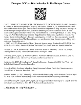 Examples Of Class Discrimination In The Hunger Games
CLASS OPPRESSION AND GENDER DISCRIMINATION IN THE HUNGER GAMES The ability
of a movie to portray feelings of pain, empathy and sadness, as well as joy, freedom and celebration
are what makes the movie great. Movies attract audiences not just to the story line, but to the depth of
understanding waiting to be unveiled. Gary Ross The Hunger Games is one such movie. It takes
audiences through a futuristic world of love, war and hatred as seen through the eyes of a head strong
young girl. As if directed mainly to inform the public about the inhuman capabilities of rulers, The
Hunger Games portrays human behaviours against people of the lower class and prejudice towards
women. Its analysis shows The Hunger Games as a text demonstrating the oppression ... Show more
content on Helpwriting.net ...
L. (2016, April 22). Understanding Marx s Base and Superstructure. Retrieved April 22, 2016, from
About: http://sociology.about.com/od/Key Theoretical Concepts/fl/Base and Superstructure.htm
Jacobson, N., Jon, K. (Producers), Collins, S. (Writer), Ross, G. (Director). (2012). The Hunger
Games [Motion Picture]. United State of America: Lionsgate Films.
Dictionary. (2016, April 22). Proletariat | Define Proletariat at Dictionary.com. Retrieved April 22,
2016, from Dictionary: http://www.dictionary.com/browse/proletariat
Eaglestone, R. (2009). Doing English A Guide For Literature Students (Vol. III). New York, New
York, United States of America: Routledge.
Hooks, B. (2000). Feminism is For Everybody Passionate Politics. Cambridge, Massachussettes,
United States of America: South End Press.
Merriam Webster. (1828). Commodify | Definition of Commodify by Merria Webster. Retrieved April
22, 2016, from Merriam Webster: http://www.merriam webster.com/dictionary/commodify
Oxford Dictionary Of English. (2016, April 22). misogyny definition of misogyny in English from the
Oxford dictionary. Retrieved April 22, 2016, from Oxforddictionaries:
... Get more on HelpWriting.net ...
 
