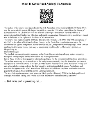 What Is Kevin Rudd Apology To Australia
The author of the source was Kevin Rudd, the 26th Australian prime minister (2007 2010 and 2013)
and the writer of this source. He began his political career in 1998 when elected into the House of
Representatives for Griffith and was the minister of foreign affairs twice. Kevin Rudd was a
progressive political leader, is a Christian and social conservative. His perspectives would have meant
that he believed in the rights and freedoms of all Australians.
The source was created in early 2008 and delivered on February 13th 2008. The 40th anniversary of
the 1967 referendum which involved two changes to the Australian constitution to remove the
discrimination against Indigenous Australians was in 2007, the year before the apology. From 1997 an
apology to Aboriginal people was seen as an essential condition for ... Show more content on
Helpwriting.net ...
Implicit message:
The implicit message the author suggests is that Australian society is ready and mature enough to
recognise and apologise for the atrocities of the stolen generations .
Kevin Rudd produced this speech to ultimately apologise for the occurrence of the stolen generations .
The author was trying to communicate to the indigenous community that the Australian government
recognises its immoral actions of the past. Rudd s motive was the vision of an Australian society that
can acknowledge, move on from the discriminative actions towards Indigenous Australians and
equalise the opportunities of all Australians. This speech could have also been used to increase the
popularity of Kevin Rudd and the current Labor government.
The speech is a primary source and was most likely produced in early 2008 before being delivered
during a parliament sitting. The source is also an informative and emotionally reflective
... Get more on HelpWriting.net ...
 