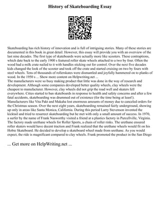 History of Skateboarding Essay
Skateboarding has rich history of innovation and is full of intriguing stories. Many of these stories are
documented in this book in great detail. However, this essay will provide you with an overview of the
last nine decades. The first type of skateboards were actually more like scooters. These contraptions,
which date back to the early 1900 s featured roller skate wheels attached to a two by four. Often the
wood had a milk crate nailed to it with handles sticking out for control. Over the next five decades
kids changed the look of the scooter and took off the crate and started cruising on two by fours with
steel wheels. Tens of thousands of rollerskates were dismantled and joyfully hammered on to planks of
wood. In the 1950 s ... Show more content on Helpwriting.net ...
The manufacturers were so busy making product that little was done in the way of research and
development. Although some companies developed better quality wheels, clay wheels were the
cheapest to manufacturer. However, clay wheels did not grip the road well and skaters fell
everywhere. Cities started to ban skateboards in response to health and safety concerns and after a few
fatal accidents, skateboarding was drummed out of existence (for the time being at least!).
Manufacturers like Vita Pakt and Makaha lost enormous amounts of money due to canceled orders for
the Christmas season. Over the next eight years, skateboarding remained fairly underground, showing
up only in areas like Santa Monica, California. During this period Larry Stevenson invented the
kicktail and tried to resurrect skateboarding but he met with only a small amount of success. In 1970,
a surfer by the name of Frank Nasworthy visited a friend at a plastics factory in Purcellville, Virginia.
The factory made urethane wheels for Roller Sports, a chain of roller rinks. The urethane ensured
roller skaters would have decent traction and Frank realized that the urethane wheels would fit on his
Hobie Skateboard. He decided to develop a skateboard wheel made from urethane. As you would
expect, the ride is magnificant compared to clay wheels. Frank promoted the product in the San Diego
... Get more on HelpWriting.net ...
 