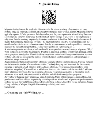Migraines Essay
Migraine headaches are the result of a disturbance in the neurochemistry of the central nervous
system. They are relatively common, affecting three times as many women as men. Migraine sufferers
typically report a definite pattern to their headaches, and they can report what stimuli bring them on.
Most migraine sufferers experience their first attack before the age of 20. There is no single cause of
migraines, but the tendency to get migraines does tend to run in families. When a migraine occurs, it
means that something has altered several of the neurotransmitter sensitive receptors located on the
outside surface of the nerve cells (neurons) so that the nervous system is no longer able to constantly
maintain the natural balance that the ... Show more content on Helpwriting.net ...
Scientists suspect that a caffeine withdrawal could be the possible cause of common migraines. Why?
Well, caffeine is a powerful psychoactive drug that is addictive. Caffeine withdrawals produce all the
same symptoms as migraine. Chronic caffeine use causes a number of changes to the central nervous
system. Caffeine use increases the number of some types of serotonin receptors and some types of
adenosine receptors as well.
Adenosine is another neurotransmitter; adenosine strongly inhibits serotonin release. Chronic caffeine
use increases the number of adenosine receptors.(The body is trying to compensate for the constant
presence of caffeine, which occupies and blockades adenosine receptors and thus interferes with
adenosine reception.) When caffeine is withdrawn, however, the chronic caffeine user is left with too
many adenosine receptors. Having too many adenosine receptors is equivalent to having too much
adenosine. As a result, serotonin release is inhibited and this leads to migraine symptoms.
As you know there are many drugs used against migraine. Many of these drugs contain caffeine, for
good reason: caffeine relieves migraine by reversing caffeine withdrawal. Migraine drugs that contain
caffeine include Fiorinal (40mg caffeine), Fioricet (40mg caffeine), Excedrin (65mg caffeine), Anacin
(32mg caffeine), Cafergot, Norgesic Forte (60mg caffeine), and others.
Sumatriptan
... Get more on HelpWriting.net ...
 