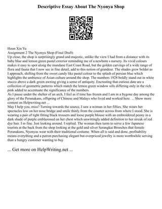 Descriptive Essay About The Nyonya Shop
Hoon Xin Yu
Assignment 2 The Nyonya Shop (Final Draft)
Up close, the shop is surprisingly grand and majestic, unlike the view I had from a distance with its
baby blue and lemon green pastel exterior reminding me of a newborn s nursery. Its vivid colours
makes it easy to spot along the mundane East Coast Road, but the golden carvings of a wide range of
flora and fauna that I now see in fine detail, add to this notion of grandeur. The shades grew bolder as
I approach, shifting from the sweet candy like pastel colour to the splash of persian blue which
highlights the ambience of Asian culture around the shop. The numbers 1928 boldly stand out in white
stucco above a dark green awning giving a sense of antiquity. Encrusting that curious date are a
collection of geometric patterns which match the lemon green window sills differing only in the rich
pink added to accentuate the significance of the numbers.
As I pause under the shelter of an arch, I feel as if time has frozen and I am in a bygone day among the
glory of the Peranakans, offspring of Chinese and Malays who lived and worked here. ... Show more
content on Helpwriting.net ...
May I help you, miss? Turning towards the source, I saw a woman in her fifties. She wears her
spectacles low on her nose bridge and smile thinly from the counter across from where I stood. She is
wearing a pair of tight fitting black trousers and loose purple blouse with an embroidered peony in a
dark shade of purple emblazoned on her chest which unwittingly added definition to her streak of red
dye hair. I m fine. Just looking around. I replied. The woman then turns to serve a few Japanese
tourists at the back from the shop looking at the gold and silver Serangkai Brooches that female
Peranakans, Nyonyas wear with their traditional costume. When all is said and done, profitability
means everything and a patron purchasing elegant but overpriced jewelry is more worthwhile serving
than a hungry customer wanting to buy
... Get more on HelpWriting.net ...
 