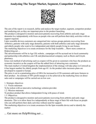 Analyzing The Target Market, Segment, Competitor Product...
The aim of the report is to research, define and analyse the target market, segment, competitor product
and marketing mix as they are important prior to the product launching.
The product is designed to monitor and assist patients recovering from arthritis and early stage
dementia live independently with focus on people who can still perform their daily activities with no
support required.
Lipm wearable devices customers are categorised into various groups patients recovering from
Arthritics, patients with early stage dementia, patients with both arthritics and early stage dementia
and elderly people who want to live independent and elderly people living in care homes.
The marketing objectives is to create awareness for the limp wearable ... Show more content on
Helpwriting.net ...
The advertisements will be in Age UK website , campaigns will be accrued out in local community
and partnership with arthritics care UK and pharmaceutical company such as Boots and Lloyds
pharmacy.
Grass root method of advertising such as coupon will be given to customers who buys the products as
economic incentive as the coupon will has the added force of attracting new customers.
The main market is United kingdom the implementation of the strategy will take place in Cornwall as
it has largest number for elderly people from age 65. As the product sales increases plans are
developed to expand to Europe.
The price is set to a penetrating price of £90 ti be increased to £150 customers add more features to
their product . An estimate of 50% profit margin is to be achieved as the marketing force on direct
sales and or campaigns will be carried out on low cost .
1. Strategic objectives
1.1. Vision statement
To be reckon with as innovative technology solution provider.
1.2. Mission statement
To produce product that allows Independent living with peace of mind.
1.3. Objectives
The product is designed to monitor and assist patients recovering from arthritis and early stage
dementia. This is to allow them live independently at these stage of their life with focus on people
who can still perform their daily activities without need for support.
The marketing objectives is to create awareness for the lipm wearable device and to identify the
market
... Get more on HelpWriting.net ...
 