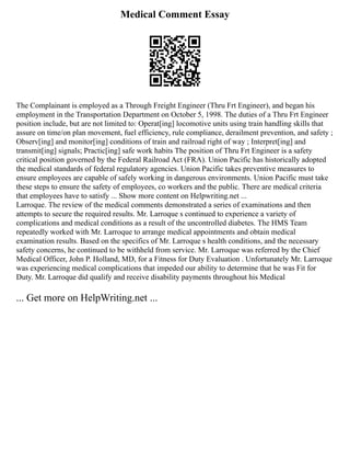 Medical Comment Essay
The Complainant is employed as a Through Freight Engineer (Thru Frt Engineer), and began his
employment in the Transportation Department on October 5, 1998. The duties of a Thru Frt Engineer
position include, but are not limited to: Operat[ing] locomotive units using train handling skills that
assure on time/on plan movement, fuel efficiency, rule compliance, derailment prevention, and safety ;
Observ[ing] and monitor[ing] conditions of train and railroad right of way ; Interpret[ing] and
transmit[ing] signals; Practic[ing] safe work habits The position of Thru Frt Engineer is a safety
critical position governed by the Federal Railroad Act (FRA). Union Pacific has historically adopted
the medical standards of federal regulatory agencies. Union Pacific takes preventive measures to
ensure employees are capable of safely working in dangerous environments. Union Pacific must take
these steps to ensure the safety of employees, co workers and the public. There are medical criteria
that employees have to satisfy ... Show more content on Helpwriting.net ...
Larroque. The review of the medical comments demonstrated a series of examinations and then
attempts to secure the required results. Mr. Larroque s continued to experience a variety of
complications and medical conditions as a result of the uncontrolled diabetes. The HMS Team
repeatedly worked with Mr. Larroque to arrange medical appointments and obtain medical
examination results. Based on the specifics of Mr. Larroque s health conditions, and the necessary
safety concerns, he continued to be withheld from service. Mr. Larroque was referred by the Chief
Medical Officer, John P. Holland, MD, for a Fitness for Duty Evaluation . Unfortunately Mr. Larroque
was experiencing medical complications that impeded our ability to determine that he was Fit for
Duty. Mr. Larroque did qualify and receive disability payments throughout his Medical
... Get more on HelpWriting.net ...
 