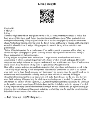 Lifting Weights
English 101
8 May 2014
Lifting
Natural God given talent can only get an athlete so far. At some point they will need to realize that
hard work will take them much further than talent ever could taking them. When an athlete trains
during the off season by lifting weights it helps him or her become physically ready for the season
ahead. Without pre training, showing up on the day of tryouts and hoping to be great and being able to
do well is a horrible idea. A weight lifting program is essential for any athlete to achieve top
performance.
Weight lifting is important for several reasons. First and foremost it prepares an athlete s body to
endure the rigors of the physical sports. Typically athletes will experience an enhanced ability to ...
Show more content on Helpwriting.net ...
Lifting weights strengthens bones and tendons. It helps increase muscle volume and muscle
conditioning. It allows an athlete to perform with a higher level of strength and speed. Physically,
athletes whom weight train and are in good condition will also be able to recover faster if and when an
injury occurs. I see this in our setting and it is a proven fact (Asing Interview).
If an athlete sustains an injury, the goal is to strengthen their injured part and also their overall body.
This is why weight training is such an important subject for all sports from the court to the field or
even water sports. Even though someone may have surgery on one arm he or she can still work out on
the other arm and it benefits him or her by having a faster and quicker recovery. Lifting just
strengthens those muscles that were injured so it will make them stronger for the next time they are
used. With an injury lifting can help the rehab by strengthening what is needed. For example, if an
athlete tears the anterior cruciate ligament, ACL, then strengthening the muscles around the knee such
as the quadriceps and hamstrings will help the knee stabilize both before and after surgery, if needed.
Lifting despite an injury can also lead to mental strength because athletes who get injured usually go
into some depression because they cannot participate in what they love. So any little growth in rehab
helps build the self esteem of an athlete because
... Get more on HelpWriting.net ...
 