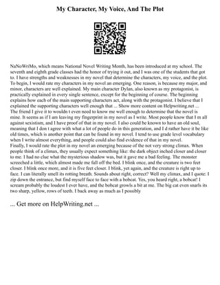 My Character, My Voice, And The Plot
NaNoWriMo, which means National Novel Writing Month, has been introduced at my school. The
seventh and eighth grade classes had the honor of trying it out, and I was one of the students that got
to. I have strengths and weaknesses in my novel that determine the characters, my voice, and the plot.
To begin, I would rate my characters in my novel an emerging. One reason, is because my major, and
minor, characters are well explained. My main character Dylan, also known as my protagonist, is
practically explained in every single sentence, except for the beginning of course. The beginning
explains how each of the main supporting characters act, along with the protagonist. I believe that I
explained the supporting characters well enough that ... Show more content on Helpwriting.net ...
The friend I give it to wouldn t even need to know me well enough to determine that the novel is
mine. It seems as if I am leaving my fingerprint in my novel as I write. Most people know that I m all
against sexistism, and I have proof of that in my novel. I also could be known to have an old soul,
meaning that I don t agree with what a lot of people do in this generation, and I d rather have it be like
old times, which is another point that can be found in my novel. I tend to use grade level vocabulary
when I write almost everything, and people could also find evidence of that in my novel.
Finally, I would rate the plot in my novel an emerging because of the not very strong climax. When
people think of a climax, they usually expect something like: the dark object inched closer and closer
to me. I had no clue what the mysterious shadow was, but it gave me a bad feeling. The monster
screeched a little, which almost made me fall off the bed. I blink once, and the creature is two feet
closer. I blink once more, and it is five feet closer. I blink, yet again, and the creature is right up to
face. I can literally smell its rotting breath. Sounds about right, correct? Well my climax, and I quote: I
zip down the entrance, but find myself face to face with a bobcat. Yes, you heard right, a bobcat! I
scream probably the loudest I ever have, and the bobcat growls a bit at me. The big cat even snarls its
two sharp, yellow, rows of teeth. I back away as much as I possibly
... Get more on HelpWriting.net ...
 