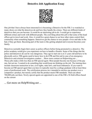 Detective Job Application Essay
One job that I have always been interested in is becoming a Detective for the FBI. I ve watched so
many shows on what the detectives do and how they handle the crimes. There are different kinds of
detectives that you can become. It would be an interesting job to do. I would get to experience
different crimes and work with different people. The cool thing about this job is that some of the head
offices get to travel and work. Also, it would be a great chance to see how other states control their
community when something happens. Detectives get the chance to save people s lives and take in the
bad, if they get them. Becoming part of the team is like getting adopted and everyone becomes your
family.
Detectives normally begin their career as police officers before being promoted to a detective. The
police academy would give you experience on how to handle a firearm. Some of the things that the
police and detectives do can be very dangerous. They age to start out is at 21 years old and have to be
physically active. FBI agents need to know how to do CPR and first aid in case of an emergency.
Detectives and criminal investigators conduct ... Show more content on Helpwriting.net ...
Those jobs make a little less than an FBI special agent. Most people become one because of the pay
rate, but not me. I wanted to do something that would keep me thinking on the job. The training does
include classroom instruction in law, civil rights, state laws, and local ordinances. If you want to
become an FBI special agent then you have to typically must be a college graduate with at least three
years of professional work. The certification process isn t intended to enclose one product over a
competitor s product, but merely certify that the product meets FBI standards. There are about
780,000 jobs out there. Newly special agents are appointed to one of the FBI s 56 field offices based
on the current
... Get more on HelpWriting.net ...
 