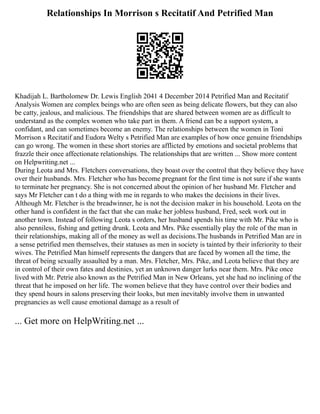 Relationships In Morrison s Recitatif And Petrified Man
Khadijah L. Bartholomew Dr. Lewis English 2041 4 December 2014 Petrified Man and Recitatif
Analysis Women are complex beings who are often seen as being delicate flowers, but they can also
be catty, jealous, and malicious. The friendships that are shared between women are as difficult to
understand as the complex women who take part in them. A friend can be a support system, a
confidant, and can sometimes become an enemy. The relationships between the women in Toni
Morrison s Recitatif and Eudora Welty s Petrified Man are examples of how once genuine friendships
can go wrong. The women in these short stories are afflicted by emotions and societal problems that
frazzle their once affectionate relationships. The relationships that are written ... Show more content
on Helpwriting.net ...
During Leota and Mrs. Fletchers conversations, they boast over the control that they believe they have
over their husbands. Mrs. Fletcher who has become pregnant for the first time is not sure if she wants
to terminate her pregnancy. She is not concerned about the opinion of her husband Mr. Fletcher and
says Mr Fletcher can t do a thing with me in regards to who makes the decisions in their lives.
Although Mr. Fletcher is the breadwinner, he is not the decision maker in his household. Leota on the
other hand is confident in the fact that she can make her jobless husband, Fred, seek work out in
another town. Instead of following Leota s orders, her husband spends his time with Mr. Pike who is
also penniless, fishing and getting drunk. Leota and Mrs. Pike essentially play the role of the man in
their relationships, making all of the money as well as decisions.The husbands in Petrified Man are in
a sense petrified men themselves, their statuses as men in society is tainted by their inferiority to their
wives. The Petrified Man himself represents the dangers that are faced by women all the time, the
threat of being sexually assaulted by a man. Mrs. Fletcher, Mrs. Pike, and Leota believe that they are
in control of their own fates and destinies, yet an unknown danger lurks near them. Mrs. Pike once
lived with Mr. Petrie also known as the Petrified Man in New Orleans, yet she had no inclining of the
threat that he imposed on her life. The women believe that they have control over their bodies and
they spend hours in salons preserving their looks, but men inevitably involve them in unwanted
pregnancies as well cause emotional damage as a result of
... Get more on HelpWriting.net ...
 