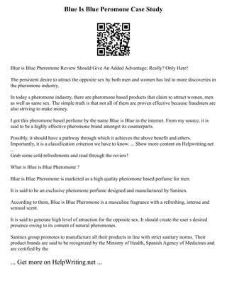Blue Is Blue Peromone Case Study
Blue is Blue Pheromone Review Should Give An Added Advantage; Really? Only Here!
The persistent desire to attract the opposite sex by both men and women has led to more discoveries in
the pheromone industry.
In today s pheromone industry, there are pheromone based products that claim to attract women, men
as well as same sex. The simple truth is that not all of them are proven effective because fraudsters are
also striving to make money.
I got this pheromone based perfume by the name Blue is Blue in the internet. From my source, it is
said to be a highly effective pheromone brand amongst its counterparts.
Possibly, it should have a pathway through which it achieves the above benefit and others.
Importantly, it is a classification criterion we have to know. ... Show more content on Helpwriting.net
...
Grab some cold refreshments and read through the review!
What is Blue is Blue Pheromone ?
Blue is Blue Pheromone is marketed as a high quality pheromone based perfume for men.
It is said to be an exclusive pheromone perfume designed and manufactured by Saninex.
According to them, Blue is Blue Pheromone is a masculine fragrance with a refreshing, intense and
sensual scent.
It is said to generate high level of attraction for the opposite sex. It should create the user s desired
presence owing to its content of natural pheromones.
Saninex group promotes to manufacture all their products in line with strict sanitary norms. Their
product brands are said to be recognized by the Ministry of Health, Spanish Agency of Medicines and
are certified by the
... Get more on HelpWriting.net ...
 