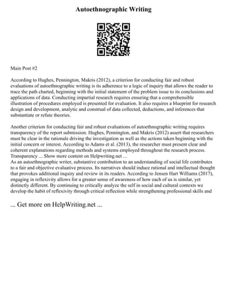 Autoethnographic Writing
Main Post #2
According to Hughes, Pennington, Makris (2012), a criterion for conducting fair and robust
evaluations of autoethnographic writing is its adherence to a logic of inquiry that allows the reader to
trace the path charted, beginning with the initial statement of the problem issue to its conclusions and
applications of data. Conducting impartial research requires ensuring that a comprehensible
illustration of procedures employed is presented for evaluation. It also requires a blueprint for research
design and development, analytic and construal of data collected, deductions, and inferences that
substantiate or refute theories.
Another criterion for conducting fair and robust evaluations of autoethnographic writing requires
transparency of the report submission. Hughes, Pennington, and Makris (2012) assert that researchers
must be clear in the rationale driving the investigation as well as the actions taken beginning with the
initial concern or interest. According to Adams et al. (2013), the researcher must present clear and
coherent explanations regarding methods and systems employed throughout the research process.
Transparency ... Show more content on Helpwriting.net ...
As an autoethnographic writer, substantive contribution to an understanding of social life contributes
to a fair and objective evaluative process. Its narratives should induce rational and intellectual thought
that provokes additional inquiry and review in its readers. According to Jensen Hart Williams (2017),
engaging in reflexivity allows for a greater sense of awareness of how each of us is similar, yet
distinctly different. By continuing to critically analyze the self in social and cultural contexts we
develop the habit of reflexivity through critical reflection while strengthening professional skills and
... Get more on HelpWriting.net ...
 