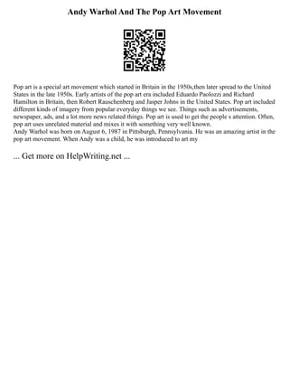 Andy Warhol And The Pop Art Movement
Pop art is a special art movement which started in Britain in the 1950s,then later spread to the United
States in the late 1950s. Early artists of the pop art era included Eduardo Paolozzi and Richard
Hamilton in Britain, then Robert Rauschenberg and Jasper Johns in the United States. Pop art included
different kinds of imagery from popular everyday things we see. Things such as advertisements,
newspaper, ads, and a lot more news related things. Pop art is used to get the people s attention. Often,
pop art uses unrelated material and mixes it with something very well known.
Andy Warhol was born on August 6, 1987 in Pittsburgh, Pennsylvania. He was an amazing artist in the
pop art movement. When Andy was a child, he was introduced to art my
... Get more on HelpWriting.net ...
 