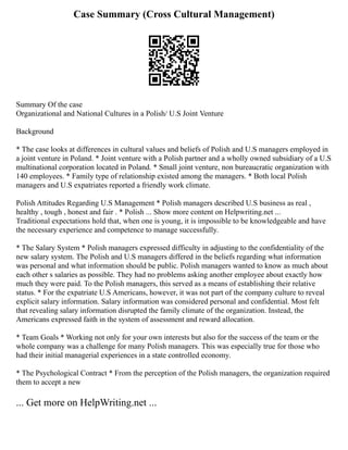 Case Summary (Cross Cultural Management)
Summary Of the case
Organizational and National Cultures in a Polish/ U.S Joint Venture
Background
* The case looks at differences in cultural values and beliefs of Polish and U.S managers employed in
a joint venture in Poland. * Joint venture with a Polish partner and a wholly owned subsidiary of a U.S
multinational corporation located in Poland. * Small joint venture, non bureaucratic organization with
140 employees. * Family type of relationship existed among the managers. * Both local Polish
managers and U.S expatriates reported a friendly work climate.
Polish Attitudes Regarding U.S Management * Polish managers described U.S business as real ,
healthy , tough , honest and fair . * Polish ... Show more content on Helpwriting.net ...
Traditional expectations hold that, when one is young, it is impossible to be knowledgeable and have
the necessary experience and competence to manage successfully.
* The Salary System * Polish managers expressed difficulty in adjusting to the confidentiality of the
new salary system. The Polish and U.S managers differed in the beliefs regarding what information
was personal and what information should be public. Polish managers wanted to know as much about
each other s salaries as possible. They had no problems asking another employee about exactly how
much they were paid. To the Polish managers, this served as a means of establishing their relative
status. * For the expatriate U.S Americans, however, it was not part of the company culture to reveal
explicit salary information. Salary information was considered personal and confidential. Most felt
that revealing salary information disrupted the family climate of the organization. Instead, the
Americans expressed faith in the system of assessment and reward allocation.
* Team Goals * Working not only for your own interests but also for the success of the team or the
whole company was a challenge for many Polish managers. This was especially true for those who
had their initial managerial experiences in a state controlled economy.
* The Psychological Contract * From the perception of the Polish managers, the organization required
them to accept a new
... Get more on HelpWriting.net ...
 