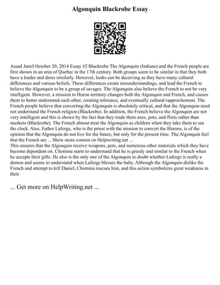 Algonquin Blackrobe Essay
Assad Jamil October 20, 2014 Essay #2 Blackrobe The Algonquin (Indians) and the French people are
first shown in an area of Quebec in the 17th century. Both groups seem to be similar in that they both
have a leader and dress similarly. However, looks can be deceiving as they have many cultural
differences and various beliefs. These differences create misunderstandings, and lead the French to
believe the Algonquin to be a group of savages. The Algonquin also believe the French to not be very
intelligent. However, a mission to Huron territory changes both the Algonquin and French, and causes
them to better understand each other, creating tolerance, and eventually cultural rapprochement. The
French people believe that converting the Algonquin is absolutely critical, and that the Algonquin need
not understand the French religion (Blackrobe). In addition, the French believe the Algonquin are not
very intelligent and this is shown by the fact that they trade them axes, pots, and flints rather than
muskets (Blackrobe). The French almost treat the Algonquin as children when they take them to see
the clock. Also, Father Laforge, who is the priest with the mission to convert the Hurons, is of the
opinion that the Algonquin do not live for the future, but only for the present time. The Algonquin feel
that the French are ... Show more content on Helpwriting.net ...
This ensures that the Algonquin receive weapons, pots, and numerous other materials which they have
become dependent on. Chomina starts to understand that he is greedy and similar to the French when
he accepts their gifts. He also is the only one of the Algonquin to doubt whether Laforge is really a
demon and seems to understand when Laforge blesses the baby. Although the Algonquin dislike the
French and attempt to kill Daniel, Chomina rescues him, and this action symbolizes great weakness in
their
... Get more on HelpWriting.net ...
 