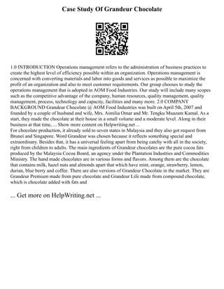 Case Study Of Grandeur Chocolate
1.0 INTRODUCTION Operations management refers to the administration of business practices to
create the highest level of efficiency possible within an organization. Operations management is
concerned with converting materials and labor into goods and services as possible to maximize the
profit of an organization and also to meet customer requirements. Our group chooses to study the
operations management that is adopted in AOM Food Industries. Our study will include many scopes
such as the competitive advantage of the company, human resources, quality management, quality
management, process, technology and capacity, facilities and many more. 2.0 COMPANY
BACKGROUND Grandeur Chocolate @ AOM Food Industries was built on April 5th, 2007 and
founded by a couple of husband and wife, Mrs. Aimilia Omar and Mr. Tengku Muazam Kamal. As a
start, they made the chocolate at their house in a small volume and a moderate level. Along in their
business at that time, ... Show more content on Helpwriting.net ...
For chocolate production, it already sold to seven states in Malaysia and they also got request from
Brunei and Singapore. Word Grandeur was chosen because it reflects something special and
extraordinary. Besides that, it has a universal feeling apart from being catchy with all in the society,
right from children to adults. The main ingredients of Grandeur chocolates are the pure cocoa fats
produced by the Malaysia Cocoa Board, an agency under the Plantation Industries and Commodities
Ministry. The hand made chocolates are in various forms and flavors. Among them are the chocolate
that contains milk, hazel nuts and almonds apart that which have mint, orange, strawberry, lemon,
durian, blue berry and coffee. There are also versions of Grandeur Chocolate in the market. They are
Grandeur Premium made from pure chocolate and Grandeur Life made from compound chocolate,
which is chocolate added with fats and
... Get more on HelpWriting.net ...
 