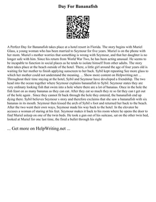 Day For Bananafish
A Perfect Day for Bananafish takes place at a hotel resort in Florida. The story begins with Muriel
Glass, a young woman who has been married to Seymour for five years. Muriel is on the phone with
her mom. Muriel s mother worries that something is wrong with Seymour, and that her daughter is no
longer safe with him. Since his return from World War Two, he has been acting unusual. He seems to
be incapable to function in social places as he tends to isolate himself from other adults. The story
then takes place at the beach outside of the hotel. There, a little girl around the age of four years old is
waiting for her mother to finish applying sunscreen to her back. Sybil kept repeating See more glass to
which her mother could not understand the meaning. ... Show more content on Helpwriting.net ...
Throughout their time staying at the hotel, Sybil and Seymour have developed a friendship. The two
head into the ocean together where Seymour explains bananafish to Sybil. Seymour states they are
very ordinary looking fish that swim into a hole where there are a lot of bananas. Once in the hole the
fish feast on as many bananas as they can eat. After they eat so much they re so fat they can t get out
of the hole again . Since they cannot fit back through the hole they entered, the bananafish end up
dying there. Sybil believes Seymour s story and therefore exclaims that she saw a bananafish with six
bananas in its mouth. Seymour then kissed the arch of Sybil s foot and returned her back to the beach.
After the two went their own ways, Seymour made his way back to the hotel. In the elevator he
accuses a woman of staring at his feet. Seymour makes it back to his room where he opens the door to
find Muriel asleep on one of the twin beds. He took a gun out of his suitcase, sat on the other twin bed,
looked at Muriel for one last time, the fired a bullet through his right
... Get more on HelpWriting.net ...
 
