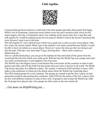 Club Aguilas
I enjoyed playing Soccer because I could unite with other people and make other people feel happy.
When I was in Guatemala, I practiced soccer almost every day and I wanted to play soccer for the
major leagues. One day in Guatemala when I was walking on the streets and I saw a sign that said:
club Aguilas FC would be making tryouts for new players. Before I went to the tryouts I practiced like
crazy because I want to get in the team.
The club Aguilas FC was a third division which was a good way to start as a new soccer player. After
few weeks, the tryouts started. When I got to the stadium I was really excited because finally, I would
be able to show my talents as a soccer player. However, I wasn t the only guy that was trying to get
into the team. That day I saw more than 75 guys showing their ... Show more content on
Helpwriting.net ...
Also as a professional player, you can go to the stadium for free and watch all the games from the
second and first division which were really good. With the time the World Cup was coming soon and I
was really excited because it only happens every four years.
The World Cup is the biggest soccer event because this event unites all the countries in order to play
against each other and win the Gold Cup that means that your team is the best in all world. The World
Cup always take place in a different country. The country is chosen by FIFA and after is chose, FIFA
makes a big conference in which give the details about where the World Cup would take place.
The FIFA created groups for every continent. The groups are created to get the first 3 places of each
group that would be representing their continents. After FIFA has the names of the first 3 places, they
are mix with different countries in order to have only 16 groups to start to play the World Cup. After
the 16 groups have played only a few groups are able to pass to the next round call
... Get more on HelpWriting.net ...
 