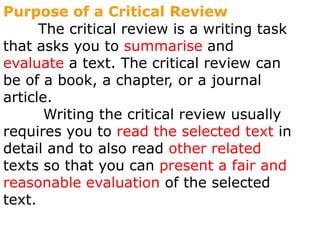 Purpose of a Critical Review        The critical review is a writing task that asks you to summarise and evaluate a text. The critical review can be of a book, a chapter, or a journal article.  Writing the critical review usually requires you to read the selected text in detail and to also read other related texts so that you can present a fair and reasonable evaluation of the selected text.  