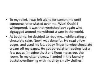 • To my relief, I was left alone for some time until
someone roller skated over me. Wizz! Ouch! I
whimpered. It was that wretched boy again who
zigzagged around me without a care in the world.
• At bedtime, he decided to read me… while eating a
chocolate cake. Now I was done for. He read a few
pages, and used his fat, podgy finger to wipe chocolate
cream off my pages. He got bored after reading just a
few pages (imagine that) and flung me across the
room. To my utter dismay, I landed in the laundry
basket overflowing with his dirty, smelly clothes.

 