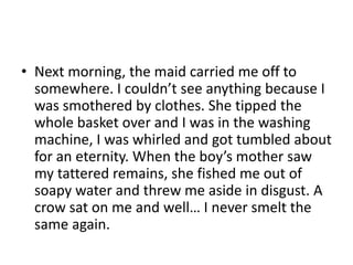 • Next morning, the maid carried me off to
somewhere. I couldn’t see anything because I
was smothered by clothes. She tipped the
whole basket over and I was in the washing
machine, I was whirled and got tumbled about
for an eternity. When the boy’s mother saw
my tattered remains, she fished me out of
soapy water and threw me aside in disgust. A
crow sat on me and well… I never smelt the
same again.

 