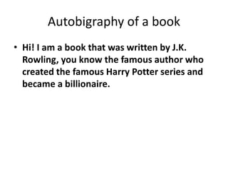 Autobigraphy of a book
• Hi! I am a book that was written by J.K.
Rowling, you know the famous author who
created the famous Harry Potter series and
became a billionaire.

 