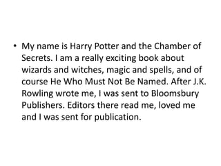 • My name is Harry Potter and the Chamber of
Secrets. I am a really exciting book about
wizards and witches, magic and spells, and of
course He Who Must Not Be Named. After J.K.
Rowling wrote me, I was sent to Bloomsbury
Publishers. Editors there read me, loved me
and I was sent for publication.

 