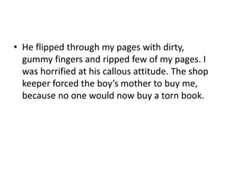 • He flipped through my pages with dirty,
gummy fingers and ripped few of my pages. I
was horrified at his callous attitude. The shop
keeper forced the boy’s mother to buy me,
because no one would now buy a torn book.

 