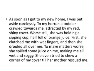• As soon as I got to my new home, I was put
aside carelessly. To my horror, a toddler
crawled towards me, attracted by my red,
shiny cover. Worse still, she was holding a
sipping cup, half full of orange juice. First, she
clutched me with wet fingers, and then she
drooled all over me. To make matters worse,
she spilled some juice on me, making me all
wet and soggy. She even tried to chew a
corner of my cover till her mother rescued me.

 