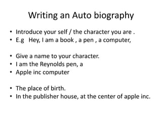 Writing an Auto biography
• Introduce your self / the character you are .
• E.g Hey, I am a book , a pen , a computer,
• Give a name to your character.
• I am the Reynolds pen, a
• Apple inc computer

• The place of birth.
• In the publisher house, at the center of apple inc.

 