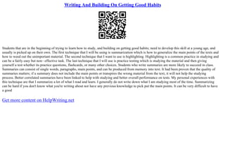 Writing And Building On Getting Good Habits
Students that are in the beginning of trying to learn how to study, and building on getting good habits; need to develop this skill at a young age, and
usually is picked up on their own. The first technique that I will be using is summarization which is how to generalize the main points of the texts and
how to weed out the unimportant material. The second technique that I want to use is highlighting. Highlighting is a common practice in studying and
can be a fairly easy but non– effective task. The last technique that I will use is practice testing which is studying the material and then giving
yourself a test whether its practice questions, flashcards, or many other choices. Students who write summaries are more likely to succeed in class.
Summaries can consist of single words, paragraphs, main points, and can be produced from memory into text. It had been proven that the quality of
summaries matters; if a summary does not include the main points or transpires the wrong material from the text, it will not help the studying
process. Better correlated summaries have been linked to help with studying and better overall performance on tests. My personal experiences with
this technique are that I summarize a lot of what I read and learn. I generally do not write down what I am studying most of the time. Summarizing
can be hard if you don't know what you're writing about nor have any previous knowledge to pick put the main points. It can be very difficult to have
a good
Get more content on HelpWriting.net
 