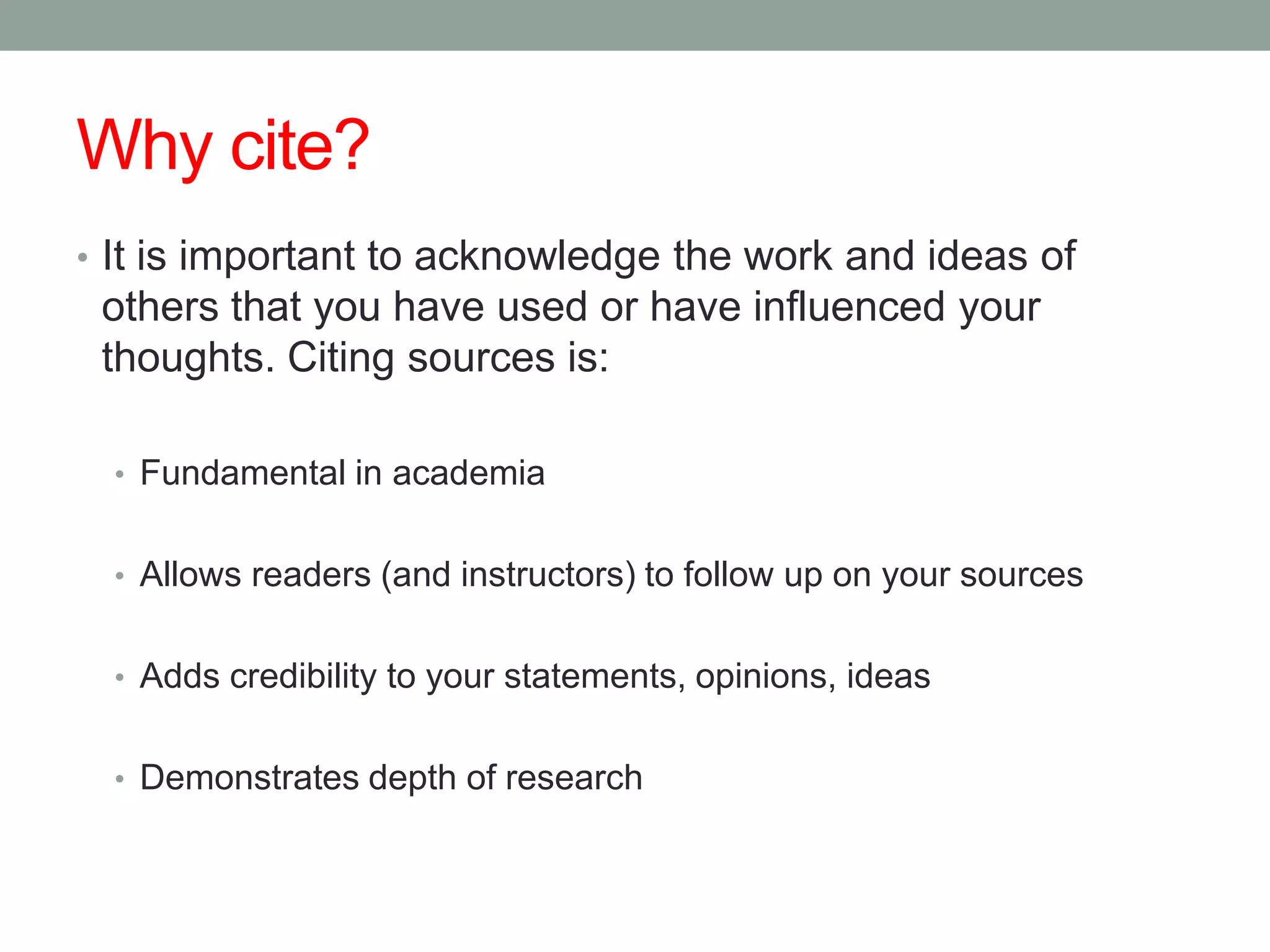 Why cite?
• It is important to acknowledge the work and ideas of
 others that you have used or have influenced your
 thoughts. Citing sources is:

  • Fundamental in academia


  • Allows readers (and instructors) to follow up on your sources


  • Adds credibility to your statements, opinions, ideas


  • Demonstrates depth of research
 