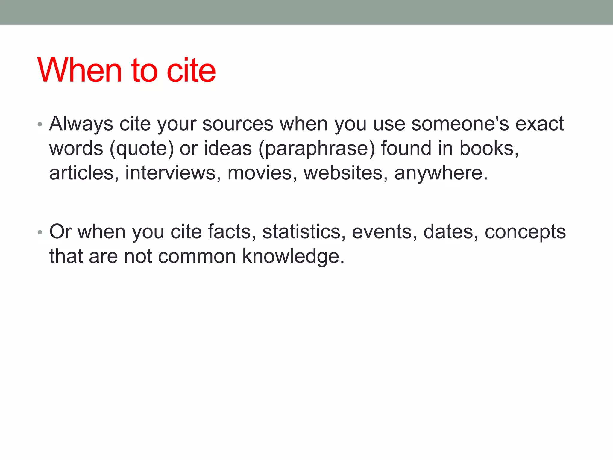 When to cite
• Always cite your sources when you use someone's exact
 words (quote) or ideas (paraphrase) found in books,
 articles, interviews, movies, websites, anywhere.

• Or when you cite facts, statistics, events, dates, concepts
 that are not common knowledge.
 