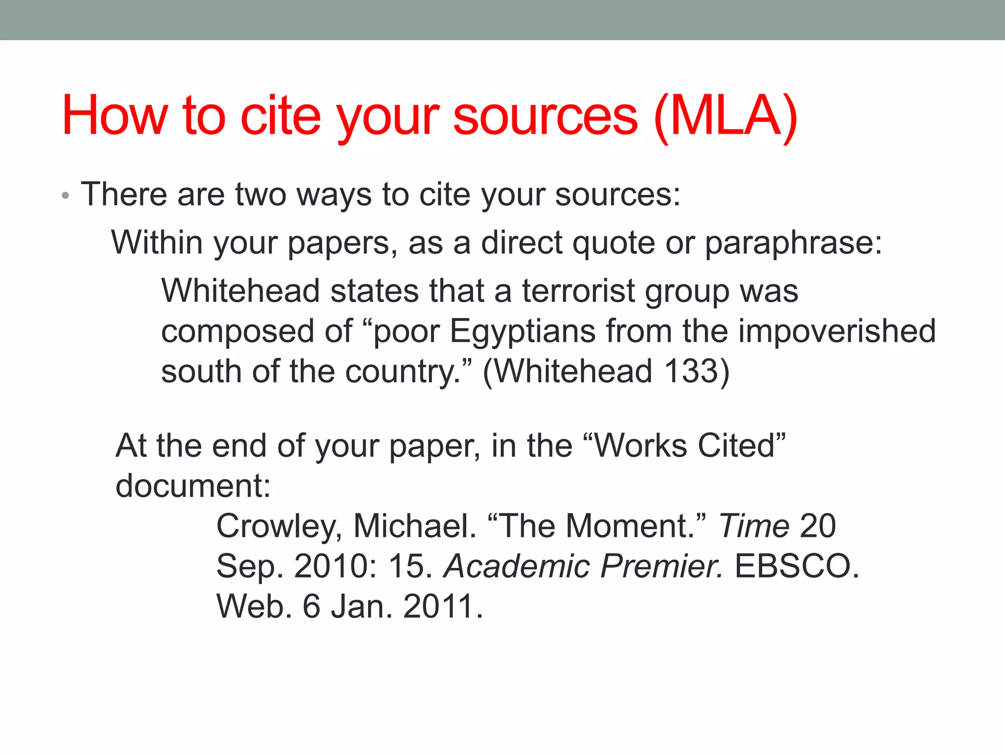 How to cite your sources (MLA)
• There are two ways to cite your sources:
   Within your papers, as a direct quote or paraphrase:
      Whitehead states that a terrorist group was
      composed of “poor Egyptians from the impoverished
      south of the country.” (Whitehead 133)

   At the end of your paper, in the “Works Cited”
   document:
          Crowley, Michael. “The Moment.” Time 20
          Sep. 2010: 15. Academic Premier. EBSCO.
          Web. 6 Jan. 2011.
 
