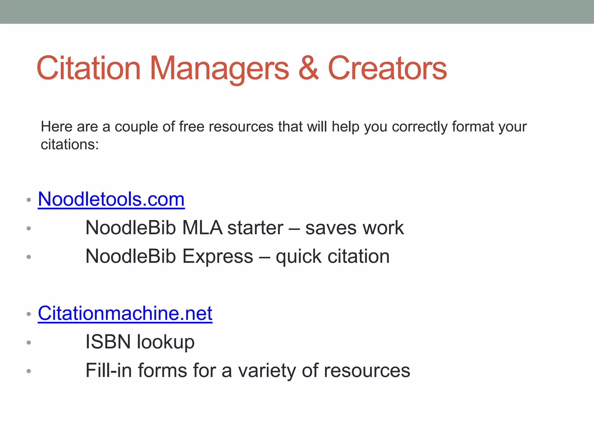 Citation Managers & Creators
    Here are a couple of free resources that will help you correctly format your
    citations:


• Noodletools.com
•         NoodleBib MLA starter – saves work
•         NoodleBib Express – quick citation

• Citationmachine.net
•         ISBN lookup
•         Fill-in forms for a variety of resources
 