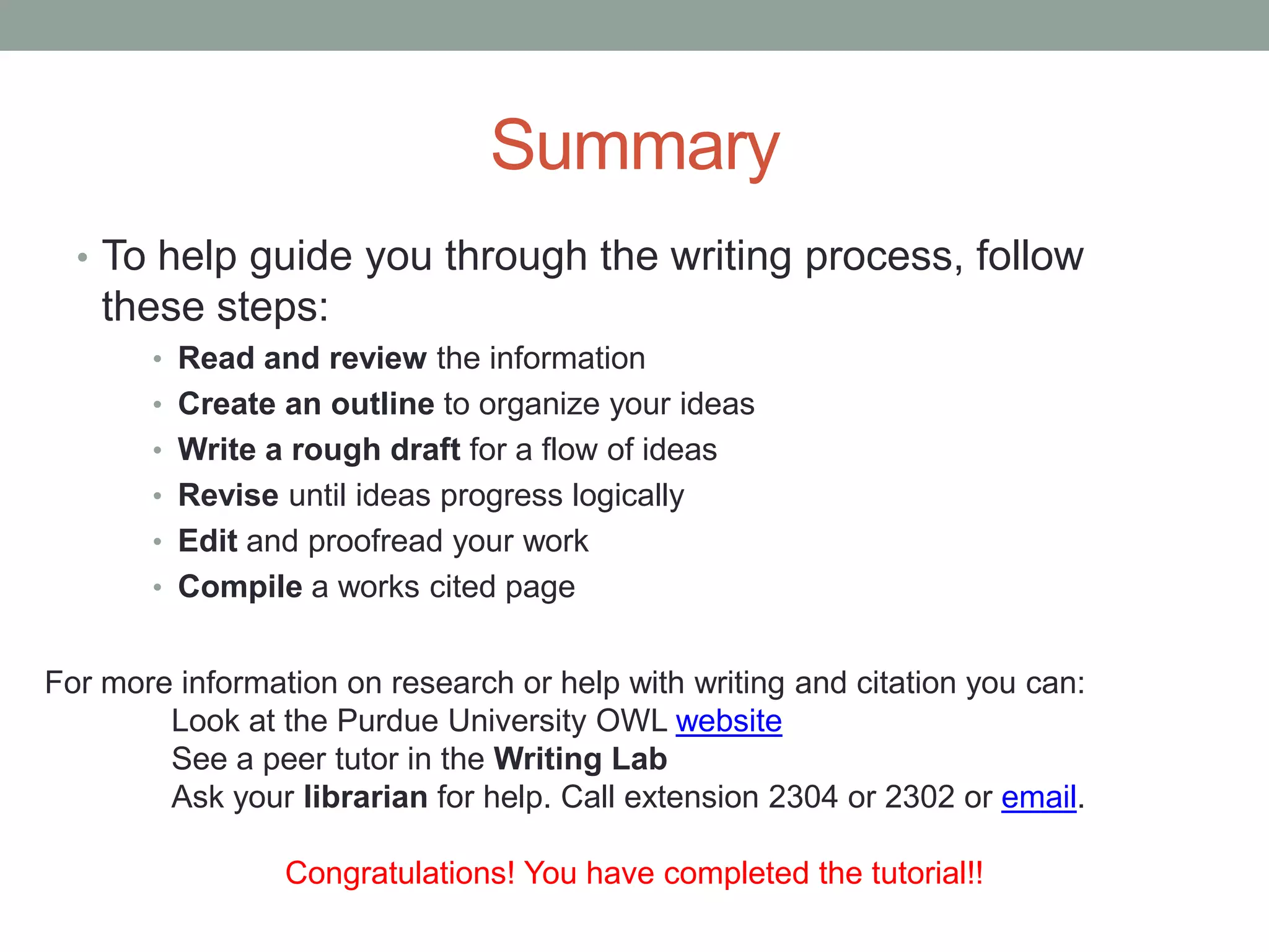 Summary
  • To help guide you through the writing process, follow
    these steps:
       • Read and review the information
       • Create an outline to organize your ideas
       • Write a rough draft for a flow of ideas
       • Revise until ideas progress logically
       • Edit and proofread your work
       • Compile a works cited page


For more information on research or help with writing and citation you can:
        Look at the Purdue University OWL website
        See a peer tutor in the Writing Lab
        Ask your librarian for help. Call extension 2304 or 2302 or email.

                 Congratulations! You have completed the tutorial!!
 