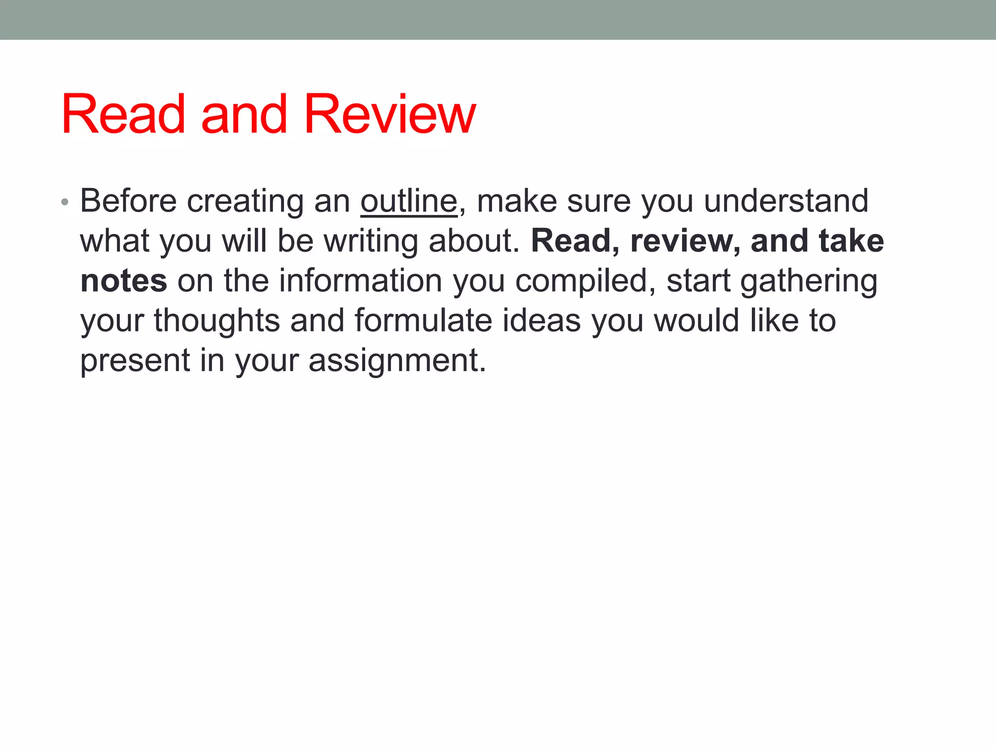 Read and Review
• Before creating an outline, make sure you understand
 what you will be writing about. Read, review, and take
 notes on the information you compiled, start gathering
 your thoughts and formulate ideas you would like to
 present in your assignment.
 