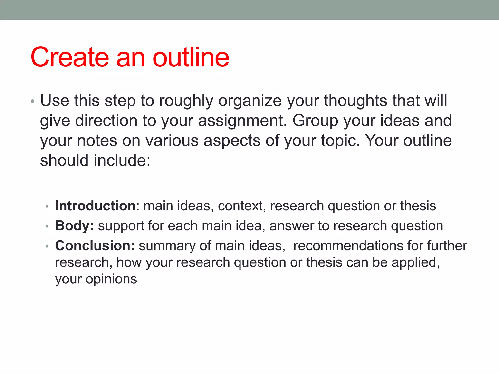 Create an outline
• Use this step to roughly organize your thoughts that will
 give direction to your assignment. Group your ideas and
 your notes on various aspects of your topic. Your outline
 should include:

  • Introduction: main ideas, context, research question or thesis
  • Body: support for each main idea, answer to research question
  • Conclusion: summary of main ideas, recommendations for further
   research, how your research question or thesis can be applied,
   your opinions
 